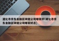 遵化市京东金融区块链公司哪家好[遵化市京东金融区块链公司哪家好点]